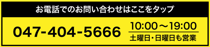お電話でのお問い合わせはここをタップ 047-404-5666 営業時間10:00〜19:00 土曜日・日曜日も営業