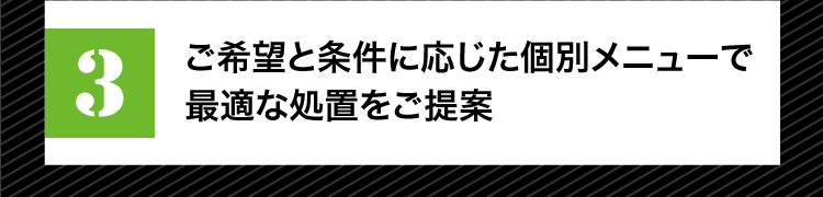 ご希望と条件に応じた個別メニューで最適な処置をご提案
