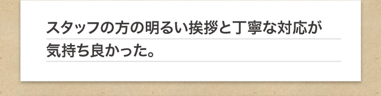 スタッフの方の明るい挨拶と丁寧な対応が気持ち良かった。