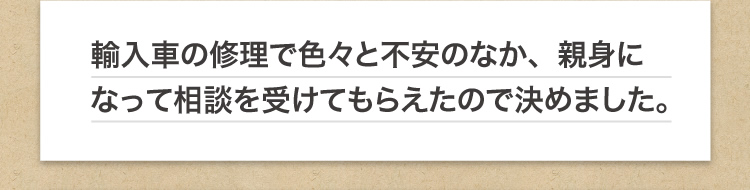 輸入車の修理で色々と不安のなか、親身になって相談を受けてもらえたので決めました。